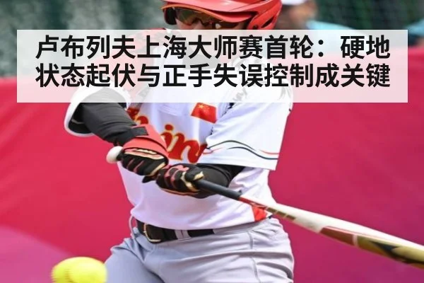 卢布列夫上海大师赛首轮：硬地状态起伏与正手失误控制成关键（kaiyun）